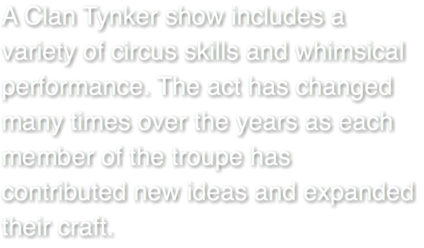 A Clan Tynker show includes a variety of circus skills and whimsical performance. The act has changed many times over the years as each member of the troupe has contributed new ideas and expanded their craft. 